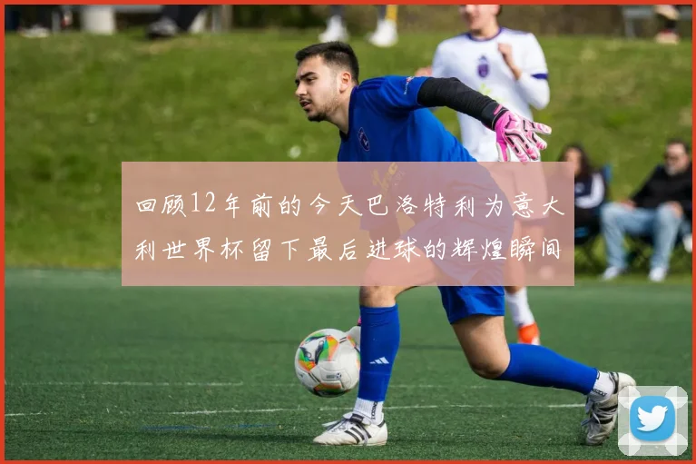 回顾12年前的今天巴洛特利为意大利世界杯留下最后进球的辉煌瞬间
