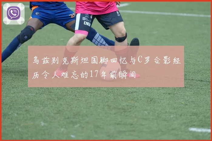 乌兹别克斯坦国脚回忆与C罗合影经历令人难忘的17年前瞬间