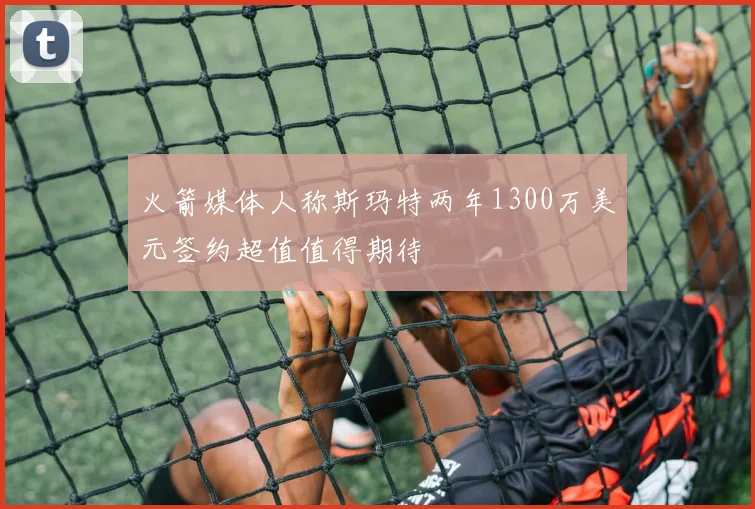 火箭媒体人称斯玛特两年1300万美元签约超值值得期待