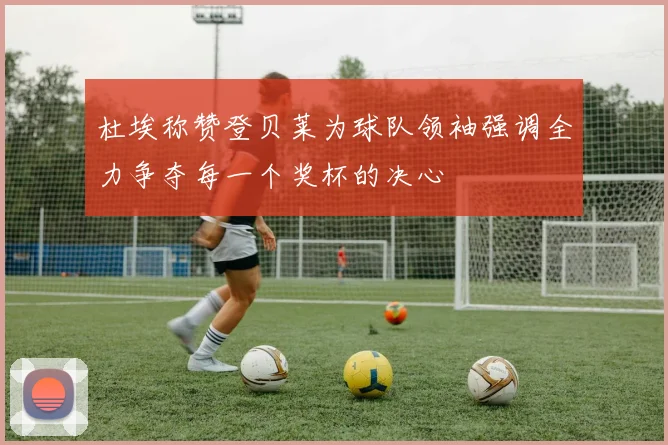 杜埃称赞登贝莱为球队领袖强调全力争夺每一个奖杯的决心