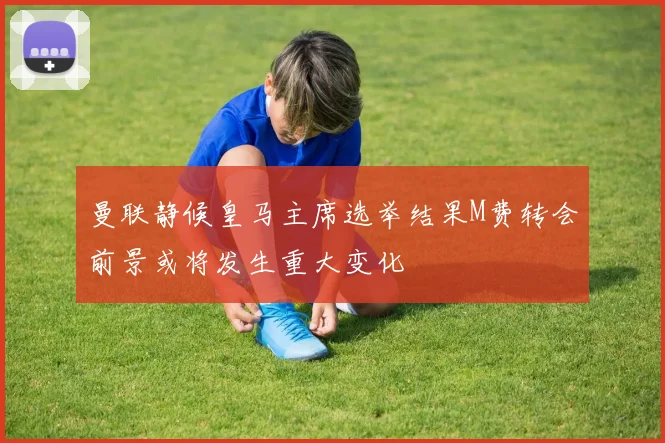 曼联静候皇马主席选举结果M费转会前景或将发生重大变化