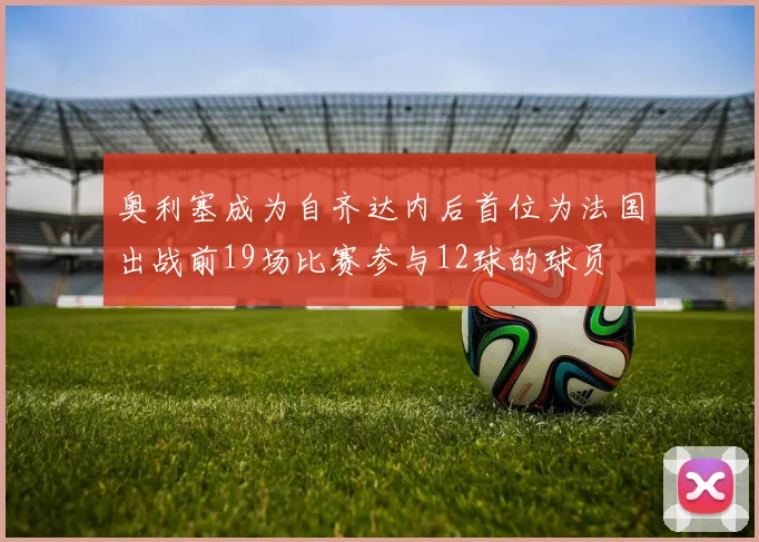 奥利塞成为自齐达内后首位为法国出战前19场比赛参与12球的球员