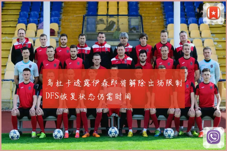 乌杜卡透露伊森即将解除出场限制DFS恢复状态仍需时间