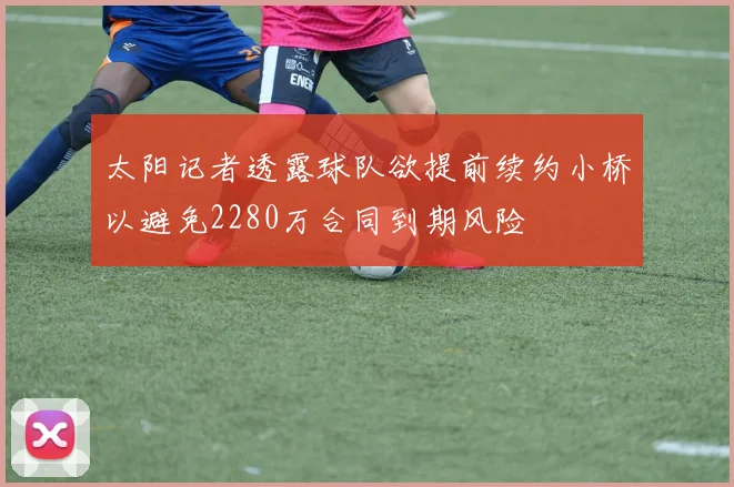 太阳记者透露球队欲提前续约小桥以避免2280万合同到期风险