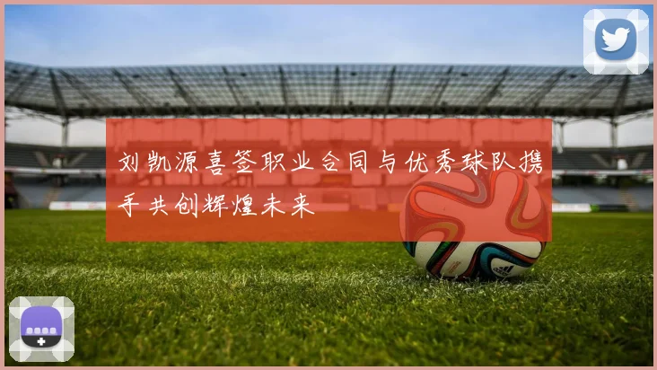 刘凯源喜签职业合同与优秀球队携手共创辉煌未来