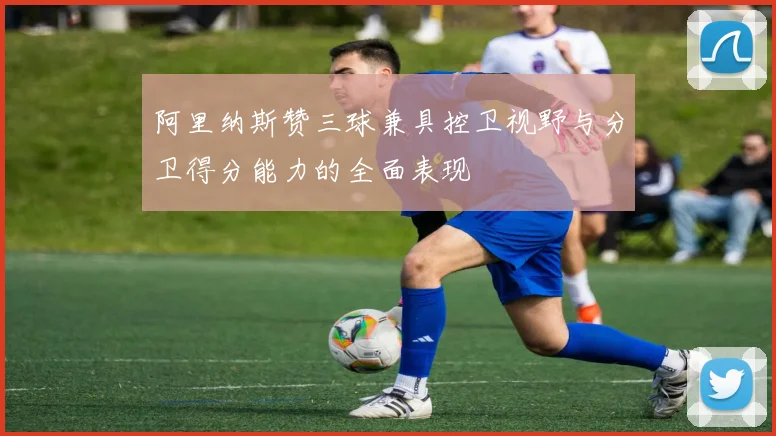 阿里纳斯赞三球兼具控卫视野与分卫得分能力的全面表现