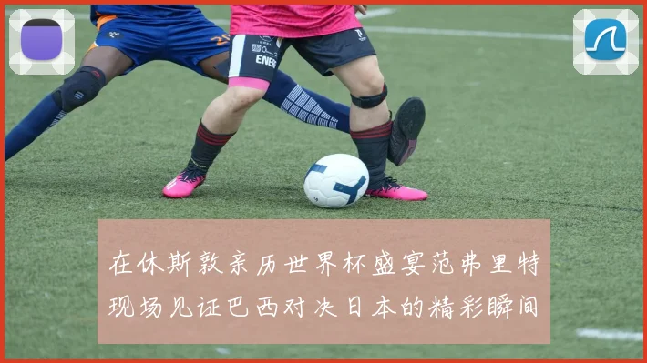 在休斯敦亲历世界杯盛宴范弗里特现场见证巴西对决日本的精彩瞬间