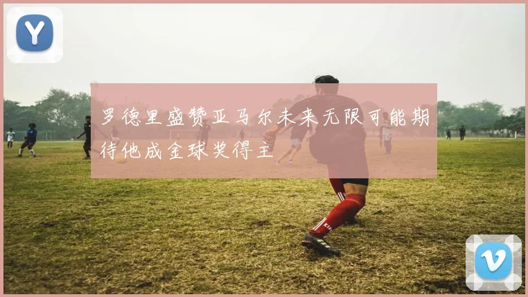 罗德里盛赞亚马尔未来无限可能期待他成金球奖得主