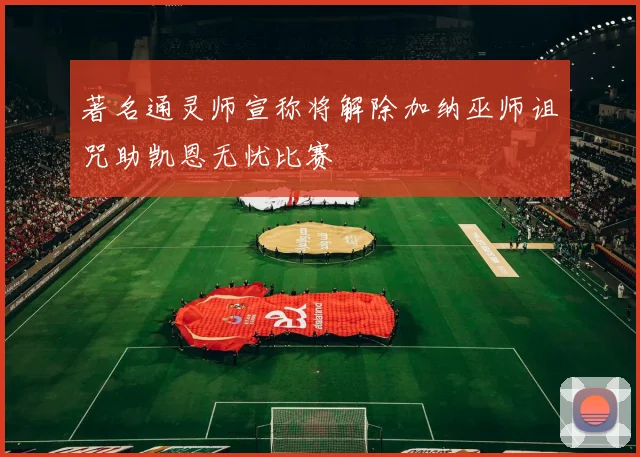 著名通灵师宣称将解除加纳巫师诅咒助凯恩无忧比赛
