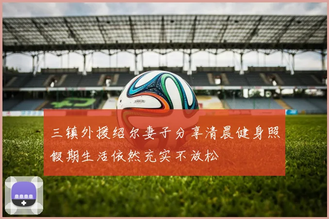 三镇外援绍尔妻子分享清晨健身照假期生活依然充实不放松