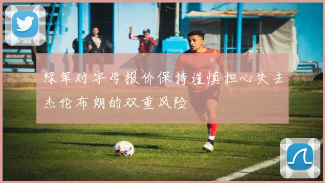 绿军对字母报价保持谨慎担心失去杰伦布朗的双重风险