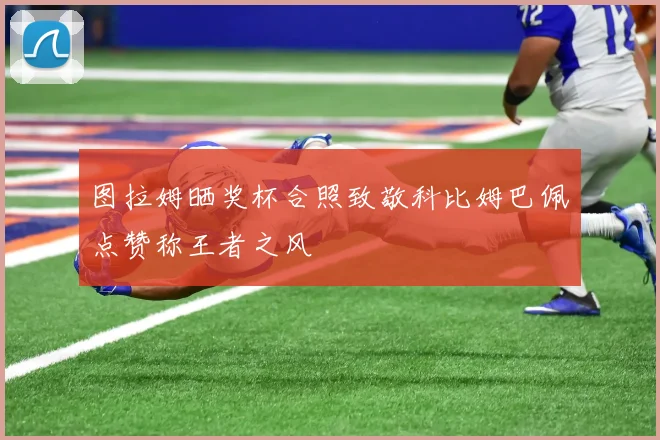 图拉姆晒奖杯合照致敬科比姆巴佩点赞称王者之风