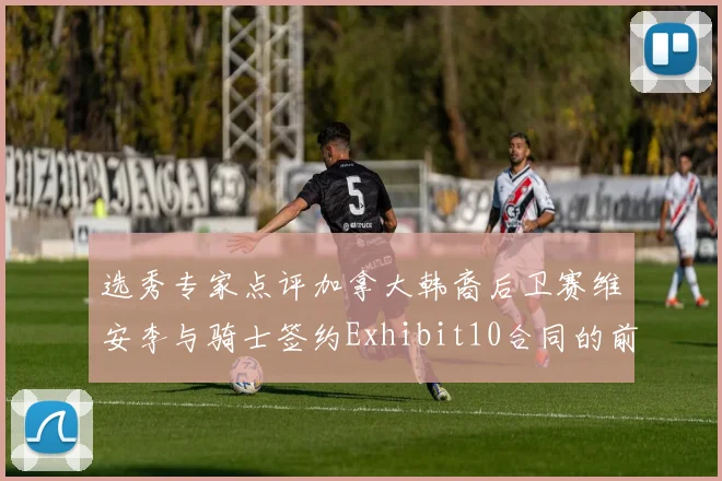 选秀专家点评加拿大韩裔后卫赛维安李与骑士签约Exhibit10合同的前景分析