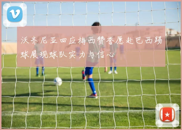沃齐尼亚回应梅西赞誉愿赴巴西踢球展现球队实力与信心
